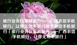 银行业务在家就能办——广西农信手机银行，让你无处不银行湖北农信手机银行「银行业务在家就能办——广西农信手机银行，让你无处不银行」