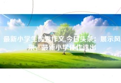 最新小学生优秀作文,今日头条：展示风采，最新小学佳作迭出