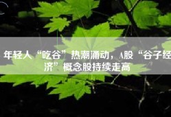 年轻人“吃谷”热潮涌动，A股“谷子经济”概念股持续走高