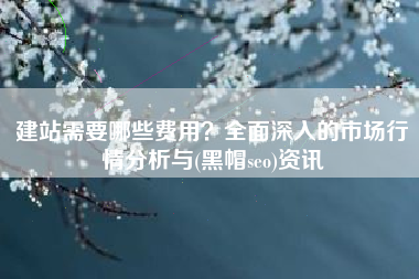 建站需要哪些费用？全面深入的市场行情分析与(黑帽seo)资讯