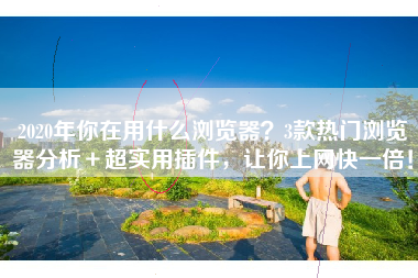 2020年你在用什么浏览器？3款热门浏览器分析＋超实用插件，让你上网快一倍！
