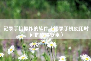 记录手机操作的软件（记录手机使用时间的软件安卓）