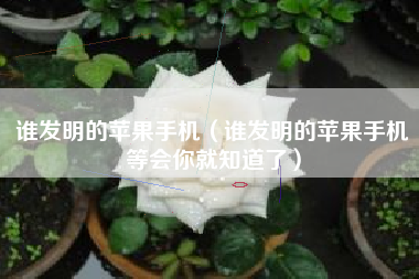 谁发明的苹果手机（谁发明的苹果手机等会你就知道了）