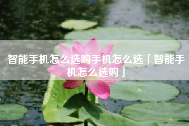 智能手机怎么选购手机怎么选「智能手机怎么选购」