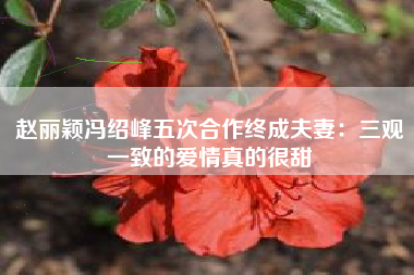 赵丽颖冯绍峰五次合作终成夫妻：三观一致的爱情真的很甜